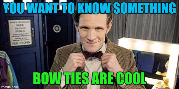 Doctor Who Matt Smith | YOU WANT TO KNOW SOMETHING; BOW TIES ARE COOL | image tagged in doctor who matt smith | made w/ Imgflip meme maker