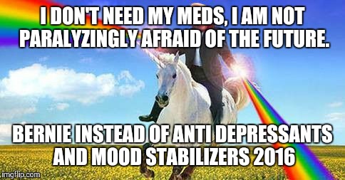 Bernie Sanders on magical unicorn | I DON'T NEED MY MEDS, I AM NOT PARALYZINGLY AFRAID OF THE FUTURE. BERNIE INSTEAD OF ANTI DEPRESSANTS AND MOOD STABILIZERS 2016 | image tagged in bernie sanders on magical unicorn | made w/ Imgflip meme maker