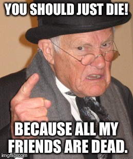 Back In My Day Meme | YOU SHOULD JUST DIE! BECAUSE ALL MY FRIENDS ARE DEAD. | image tagged in memes,back in my day | made w/ Imgflip meme maker