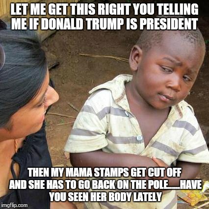 Third World Skeptical Kid Meme | LET ME GET THIS RIGHT YOU TELLING ME IF DONALD TRUMP IS PRESIDENT; THEN MY MAMA STAMPS GET CUT OFF AND SHE HAS TO GO BACK ON THE POLE......HAVE YOU SEEN HER BODY LATELY | image tagged in memes,third world skeptical kid | made w/ Imgflip meme maker