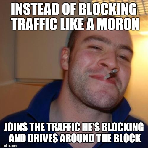 Good Guy Greg Meme | INSTEAD OF BLOCKING TRAFFIC LIKE A MORON; JOINS THE TRAFFIC HE'S BLOCKING AND DRIVES AROUND THE BLOCK | image tagged in memes,good guy greg,AdviceAnimals | made w/ Imgflip meme maker