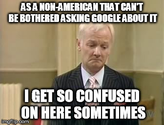 AS A NON-AMERICAN THAT CAN'T BE BOTHERED ASKING GOOGLE ABOUT IT I GET SO CONFUSED ON HERE SOMETIMES | made w/ Imgflip meme maker