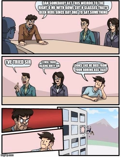 Boardroom Meeting Suggestion | CAN SOMEBODY GET THIS WEIRDO TO THE RIGHT O ME WITH BOWL CUT N GLASSES THAT'S BEEN HERE SINCE DAY ONE  TO SAY SOMETHING; I'VE TRIED SIR; I EVEN TRIED TALKING DIRTY SIR; LOOKS LIKE HE DIED FROM YOUR BORING ASS TALK | image tagged in memes,boardroom meeting suggestion | made w/ Imgflip meme maker