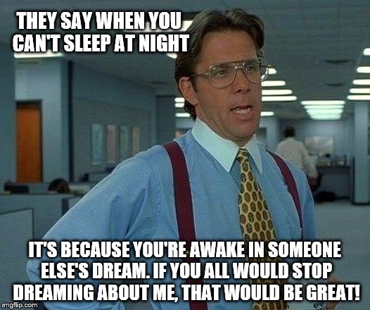 That Would Be Great Meme |  THEY SAY WHEN YOU CAN'T SLEEP AT NIGHT; IT'S BECAUSE YOU'RE AWAKE IN SOMEONE ELSE'S DREAM. IF YOU ALL WOULD STOP DREAMING ABOUT ME, THAT WOULD BE GREAT! | image tagged in memes,that would be great | made w/ Imgflip meme maker