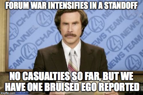 someone said this to me and i flipped a damn table | FORUM WAR INTENSIFIES IN A STANDOFF; NO CASUALTIES SO FAR, BUT WE HAVE ONE BRUISED EGO REPORTED | image tagged in memes,ron burgundy | made w/ Imgflip meme maker