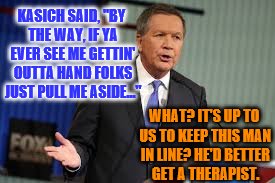 Moody? Then He Says This? Scary. | KASICH SAID, "BY THE WAY, IF YA EVER SEE ME GETTIN' OUTTA HAND FOLKS JUST PULL ME ASIDE..."; WHAT? IT'S UP TO US TO KEEP THIS MAN IN LINE? HE'D BETTER GET A THERAPIST. | image tagged in kasich,angry john kasich,attitude kasich | made w/ Imgflip meme maker