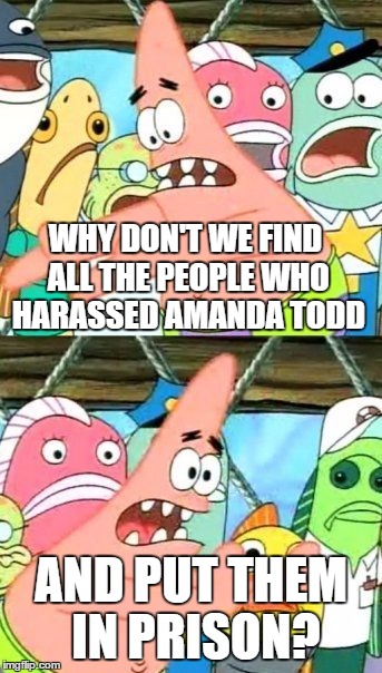 Put It Somewhere Else Patrick | WHY DON'T WE FIND ALL THE PEOPLE WHO HARASSED AMANDA TODD; AND PUT THEM IN PRISON? | image tagged in memes,put it somewhere else patrick,amanda todd,prison,they deserve it,scumbags | made w/ Imgflip meme maker