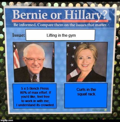 Bernie or Hillary? | Lifting in the gym; 5 x 5 Bench Press 80% of max effort. If you'd like, feel free to work in with me; I understand its crowded. Curls in the squat rack. | image tagged in bernie or hillary | made w/ Imgflip meme maker