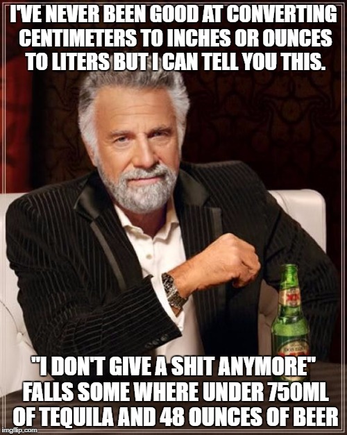 The Most Interesting Man In The World Meme | I'VE NEVER BEEN GOOD AT CONVERTING CENTIMETERS TO INCHES OR OUNCES TO LITERS BUT I CAN TELL YOU THIS. "I DON'T GIVE A SHIT ANYMORE" FALLS SOME WHERE UNDER 750ML OF TEQUILA AND 48 OUNCES OF BEER | image tagged in memes,the most interesting man in the world | made w/ Imgflip meme maker