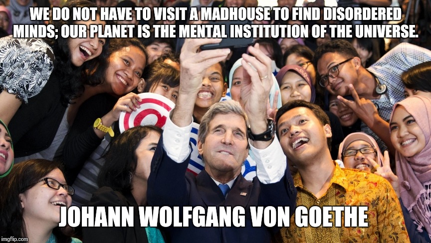 Johann Wolfgang von Goethe | WE DO NOT HAVE TO VISIT A MADHOUSE TO FIND DISORDERED MINDS; OUR PLANET IS THE MENTAL INSTITUTION OF THE UNIVERSE. JOHANN WOLFGANG VON GOETHE | image tagged in quotes,funny quotes,selfie,selfies,john kerry,memes | made w/ Imgflip meme maker