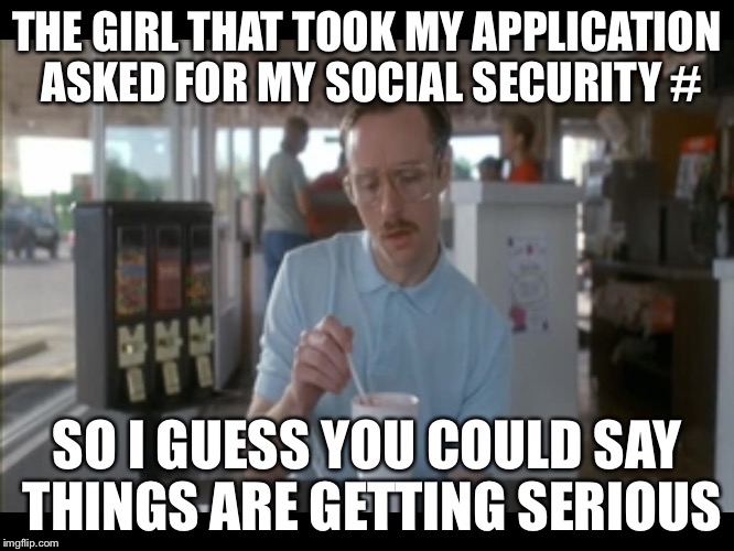 Things are getting serious | THE GIRL THAT TOOK MY APPLICATION ASKED FOR MY SOCIAL SECURITY #; SO I GUESS YOU COULD SAY THINGS ARE GETTING SERIOUS | image tagged in things are getting serious | made w/ Imgflip meme maker