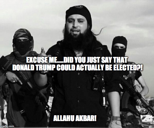 EXCUSE ME…..DID YOU JUST SAY THAT DONALD TRUMP COULD ACTUALLY BE ELECTED?! ALLAHU AKBAR! | image tagged in donald trump,trump for president,isis trump | made w/ Imgflip meme maker