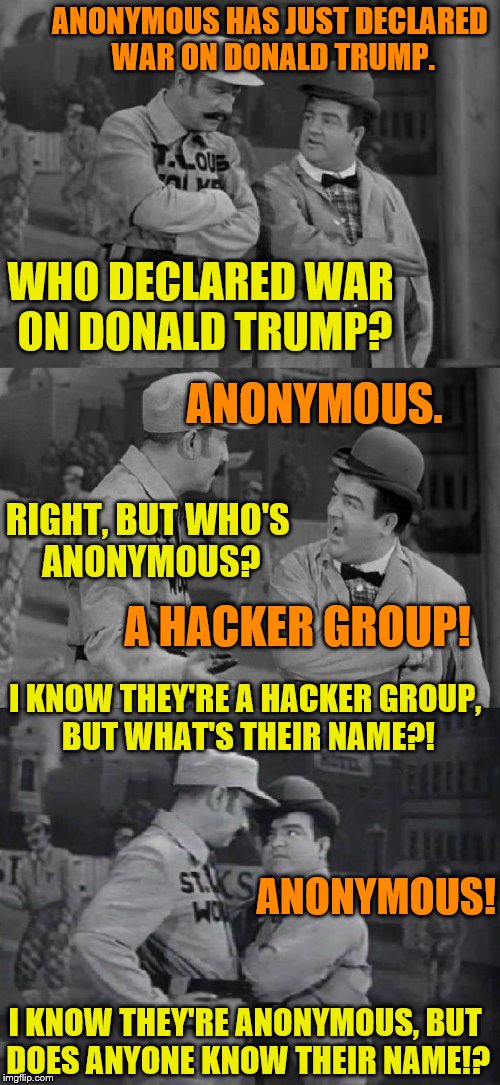 Please help support my Gofundme:https://www.gofundme.com/spt6khyc | ANONYMOUS HAS JUST DECLARED WAR ON DONALD TRUMP. WHO DECLARED WAR ON DONALD TRUMP? ANONYMOUS. RIGHT, BUT WHO'S ANONYMOUS? A HACKER GROUP! I KNOW THEY'RE A HACKER GROUP, BUT WHAT'S THEIR NAME?! ANONYMOUS! I KNOW THEY'RE ANONYMOUS, BUT DOES ANYONE KNOW THEIR NAME!? | image tagged in who's on first | made w/ Imgflip meme maker