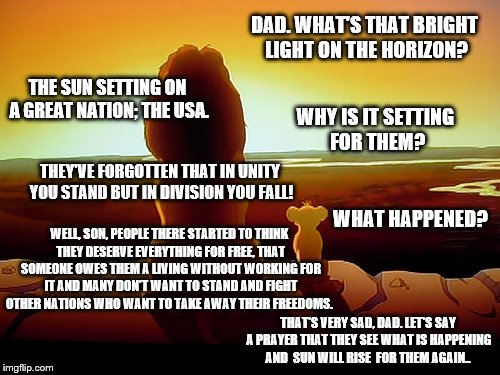 Lion King: Don't let the Sun go down on the USA. | DAD. WHAT'S THAT BRIGHT LIGHT ON THE HORIZON? THE SUN SETTING ON A GREAT NATION; THE USA. WHY IS IT SETTING FOR THEM? THEY'VE FORGOTTEN THAT IN UNITY YOU STAND BUT IN DIVISION YOU FALL! WHAT HAPPENED? WELL, SON, PEOPLE THERE STARTED TO THINK THEY DESERVE EVERYTHING FOR FREE, THAT SOMEONE OWES THEM A LIVING WITHOUT WORKING FOR IT AND MANY DON'T WANT TO STAND AND FIGHT OTHER NATIONS WHO WANT TO TAKE AWAY THEIR FREEDOMS. THAT'S VERY SAD, DAD. LET'S SAY A PRAYER THAT THEY SEE WHAT IS HAPPENING AND  SUN WILL RISE  FOR THEM AGAIN.. | image tagged in memes,lion king,america,division,sunrise sunset,unity in action | made w/ Imgflip meme maker