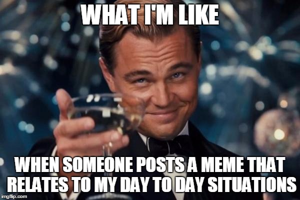 Leonardo Dicaprio Cheers Meme | WHAT I'M LIKE; WHEN SOMEONE POSTS A MEME THAT RELATES TO MY DAY TO DAY SITUATIONS | image tagged in memes,leonardo dicaprio cheers | made w/ Imgflip meme maker