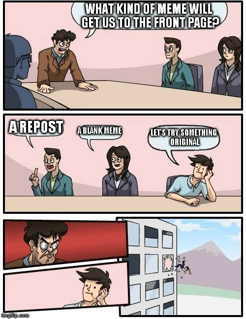 Boardroom Meeting Suggestion Meme | WHAT KIND OF MEME WILL GET US TO THE FRONT PAGE? A REPOST; A BLANK MEME; LET'S TRY SOMETHING ORIGINAL | image tagged in memes,boardroom meeting suggestion | made w/ Imgflip meme maker
