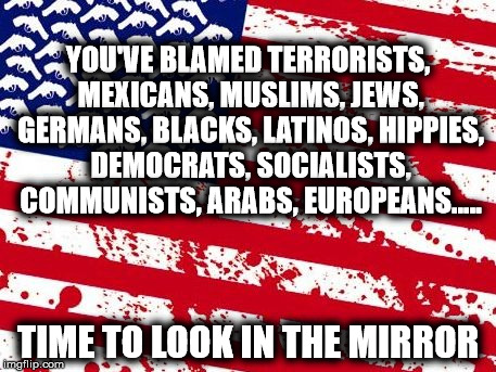 what happens when you run out of options.. | YOU'VE BLAMED TERRORISTS, MEXICANS, MUSLIMS, JEWS, GERMANS, BLACKS, LATINOS, HIPPIES, DEMOCRATS, SOCIALISTS, COMMUNISTS, ARABS, EUROPEANS..... TIME TO LOOK IN THE MIRROR | image tagged in america please | made w/ Imgflip meme maker