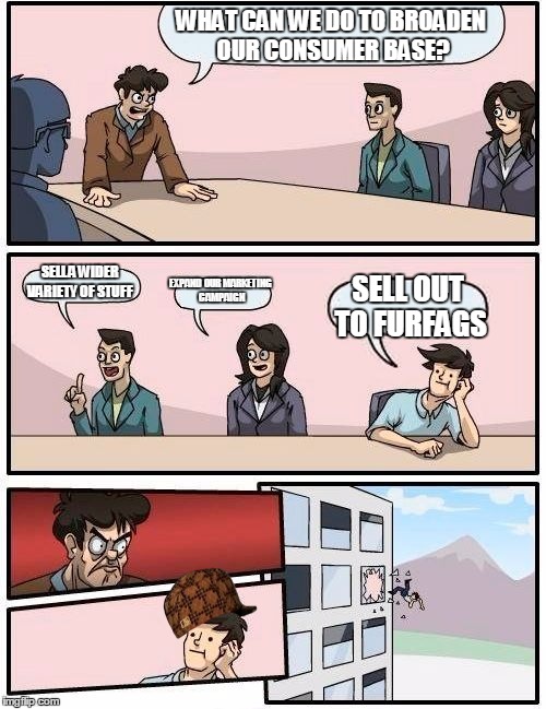 Boardroom Meeting Suggestion Meme | WHAT CAN WE DO TO BROADEN OUR CONSUMER BASE? SELL A WIDER VARIETY OF STUFF; EXPAND OUR MARKETING CAMPAIGN; SELL OUT TO FURFAGS | image tagged in memes,boardroom meeting suggestion,scumbag | made w/ Imgflip meme maker