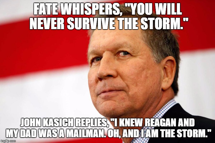 John Kasich: The Storm | FATE WHISPERS, "YOU WILL NEVER SURVIVE THE STORM."; JOHN KASICH REPLIES, "I KNEW REAGAN AND MY DAD WAS A MAILMAN. OH, AND I AM THE STORM." | image tagged in the storm,john kasich i was there | made w/ Imgflip meme maker