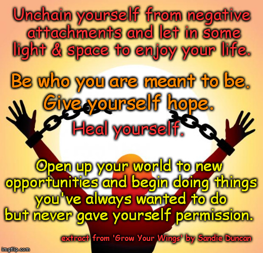Unchain yourself from negative attachments... | Unchain yourself from negative attachments and let in some light & space to enjoy your life. Be who you are meant to be. Give yourself hope. Heal yourself. Open up your world to new opportunities and begin doing things you've always wanted to do but never gave yourself permission. extract from 'Grow Your Wings' by Sandie Duncan | image tagged in freedom,empowering,inspirational quote,be yourself,motivational,hope | made w/ Imgflip meme maker