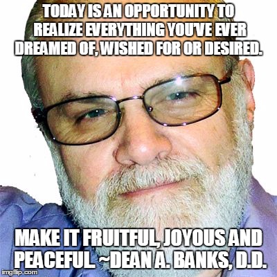 Dean A. Banks, D.D. | TODAY IS AN OPPORTUNITY TO REALIZE EVERYTHING YOU’VE EVER DREAMED OF, WISHED FOR OR DESIRED. MAKE IT FRUITFUL, JOYOUS AND PEACEFUL. ~DEAN A. BANKS, D.D. | image tagged in dean a. banks d.d. | made w/ Imgflip meme maker
