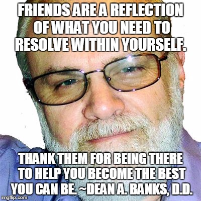 Dean A. Banks, D.D. | FRIENDS ARE A REFLECTION OF WHAT YOU NEED TO RESOLVE WITHIN YOURSELF. THANK THEM FOR BEING THERE TO HELP YOU BECOME THE BEST YOU CAN BE. ~DEAN A. BANKS, D.D. | image tagged in dean a. banks d.d. | made w/ Imgflip meme maker