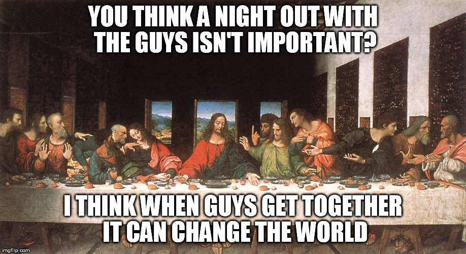 YOU THINK A NIGHT OUT WITH THE GUYS ISN'T IMPORTANT? I THINK WHEN GUYS GET TOGETHER IT CAN CHANGE THE WORLD | image tagged in last supper,davinci,guy's night out,jesus christ | made w/ Imgflip meme maker