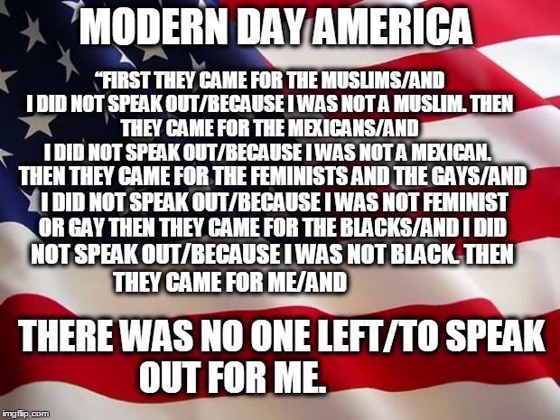 American flag | MODERN DAY AMERICA; “FIRST THEY CAME FOR THE MUSLIMS/AND I DID NOT SPEAK OUT/BECAUSE I WAS NOT A MUSLIM.
THEN THEY CAME FOR THE MEXICANS/AND I DID NOT SPEAK OUT/BECAUSE I WAS NOT A MEXICAN. THEN THEY CAME FOR THE FEMINISTS AND THE GAYS/AND I DID NOT SPEAK OUT/BECAUSE I WAS NOT FEMINIST OR GAY
THEN THEY CAME FOR THE BLACKS/AND I DID; NOT SPEAK OUT/BECAUSE I WAS NOT BLACK.
THEN THEY CAME FOR ME/AND; THERE WAS NO ONE LEFT/TO SPEAK OUT FOR ME. | image tagged in american flag | made w/ Imgflip meme maker