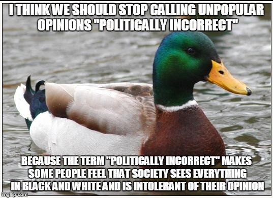 Actual Advice Mallard | I THINK WE SHOULD STOP CALLING UNPOPULAR OPINIONS "POLITICALLY INCORRECT"; BECAUSE THE TERM "POLITICALLY INCORRECT" MAKES SOME PEOPLE FEEL THAT SOCIETY SEES EVERYTHING IN BLACK AND WHITE AND IS INTOLERANT OF THEIR OPINION | image tagged in memes,actual advice mallard | made w/ Imgflip meme maker