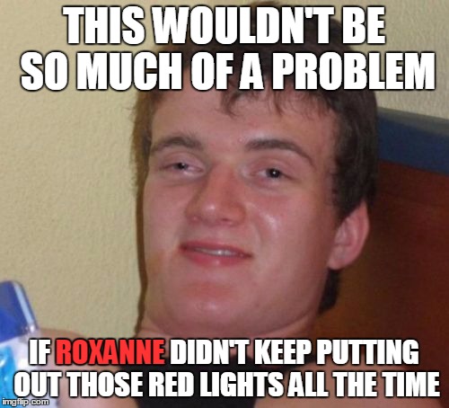10 Guy Meme | THIS WOULDN'T BE SO MUCH OF A PROBLEM IF ROXANNE DIDN'T KEEP PUTTING OUT THOSE RED LIGHTS ALL THE TIME ROXANNE | image tagged in memes,10 guy | made w/ Imgflip meme maker
