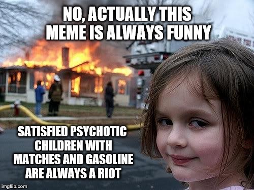 fire girl | NO, ACTUALLY THIS MEME IS ALWAYS FUNNY; SATISFIED PSYCHOTIC CHILDREN WITH MATCHES AND GASOLINE ARE ALWAYS A RIOT | image tagged in fire girl | made w/ Imgflip meme maker