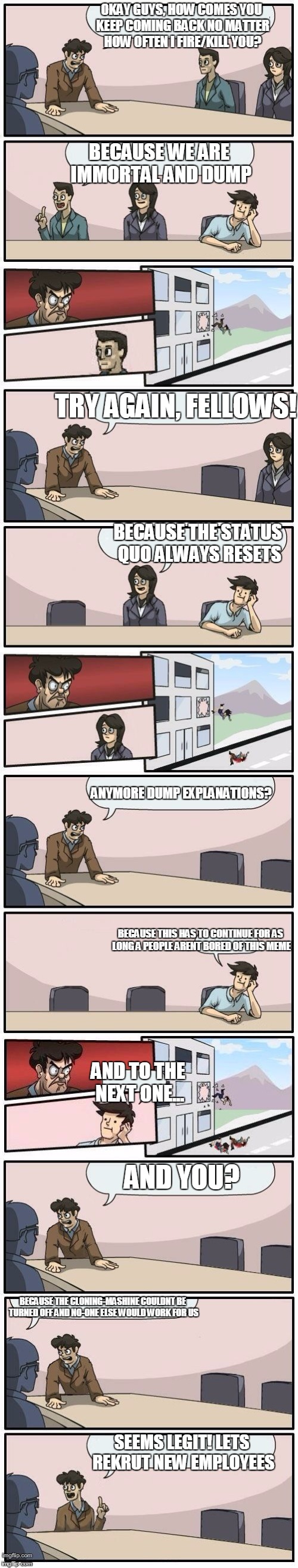 Boardroom Meeting Suggestions Extended | OKAY GUYS, HOW COMES YOU KEEP COMING BACK NO MATTER HOW OFTEN I FIRE/KILL YOU? BECAUSE WE ARE IMMORTAL AND DUMP; TRY AGAIN, FELLOWS! BECAUSE THE STATUS QUO ALWAYS RESETS; ANYMORE DUMP EXPLANATIONS? BECAUSE THIS HAS TO CONTINUE FOR AS LONG A PEOPLE ARENT BORED OF THIS MEME; AND TO THE NEXT ONE... AND YOU? BECAUSE THE CLONING-MASHINE COULDNT BE TURNED OFF AND NO-ONE ELSE WOULD WORK FOR US; SEEMS LEGIT! LETS REKRUT NEW EMPLOYEES | image tagged in boardroom meeting suggestions extended,memes | made w/ Imgflip meme maker
