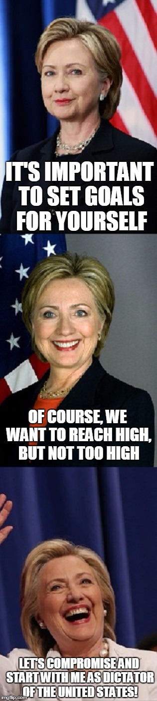 IT'S IMPORTANT TO SET GOALS FOR YOURSELF LET'S COMPROMISE AND START WITH ME AS DICTATOR OF THE UNITED STATES! OF COURSE, WE WANT TO REACH HI | image tagged in say-anything-to-win hillary bigger | made w/ Imgflip meme maker