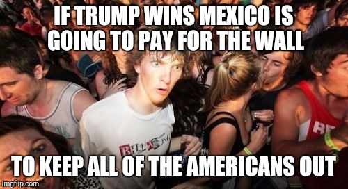 Sudden Clarity Clarence Meme | IF TRUMP WINS MEXICO IS GOING TO PAY FOR THE WALL; TO KEEP ALL OF THE AMERICANS OUT | image tagged in memes,sudden clarity clarence,AdviceAnimals | made w/ Imgflip meme maker