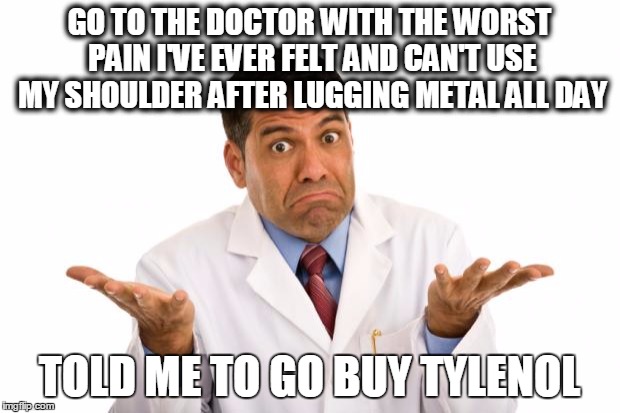 Confused doctor | GO TO THE DOCTOR WITH THE WORST PAIN I'VE EVER FELT AND CAN'T USE MY SHOULDER AFTER LUGGING METAL ALL DAY; TOLD ME TO GO BUY TYLENOL | image tagged in confused doctor,AdviceAnimals | made w/ Imgflip meme maker