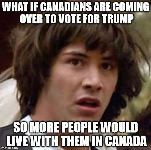   | WHAT IF CANADIANS ARE COMING OVER TO VOTE FOR TRUMP; SO MORE PEOPLE WOULD LIVE WITH THEM IN CANADA | image tagged in memes,conspiracy keanu,canada,trump | made w/ Imgflip meme maker