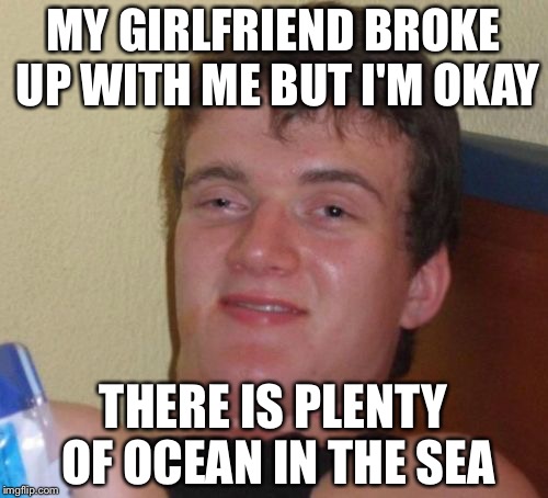10 Guy Meme | MY GIRLFRIEND BROKE UP WITH ME BUT I'M OKAY; THERE IS PLENTY OF OCEAN IN THE SEA | image tagged in memes,10 guy | made w/ Imgflip meme maker