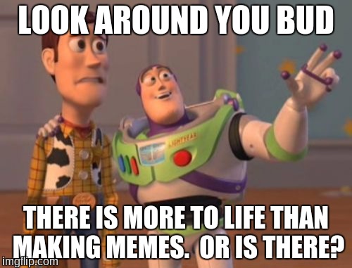 X, X Everywhere | LOOK AROUND YOU BUD; THERE IS MORE TO LIFE THAN MAKING MEMES.  OR IS THERE? | image tagged in memes,x x everywhere | made w/ Imgflip meme maker