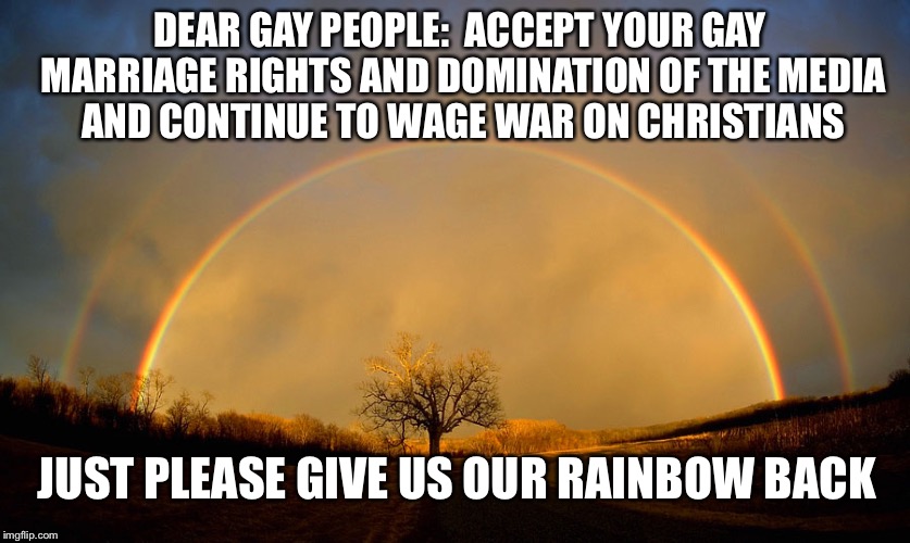 Give us our rainbow back | DEAR GAY PEOPLE:  ACCEPT YOUR GAY MARRIAGE RIGHTS AND DOMINATION OF THE MEDIA AND CONTINUE TO WAGE WAR ON CHRISTIANS; JUST PLEASE GIVE US OUR RAINBOW BACK | image tagged in gay marriage,gay rights,christianity,rainbow | made w/ Imgflip meme maker
