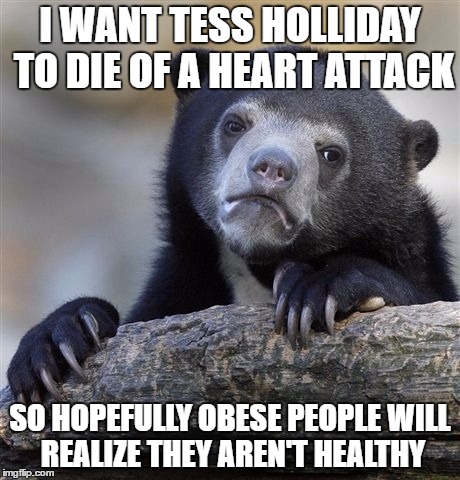Confession Bear | I WANT TESS HOLLIDAY TO DIE OF A HEART ATTACK; SO HOPEFULLY OBESE PEOPLE WILL REALIZE THEY AREN'T HEALTHY | image tagged in memes,confession bear,AdviceAnimals | made w/ Imgflip meme maker