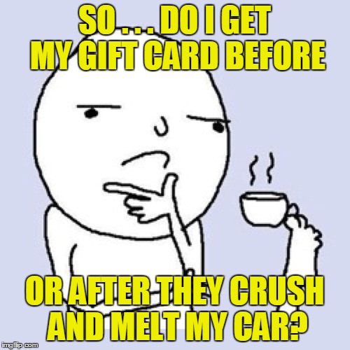 SO . . . DO I GET MY GIFT CARD BEFORE OR AFTER THEY CRUSH AND MELT MY CAR? | made w/ Imgflip meme maker