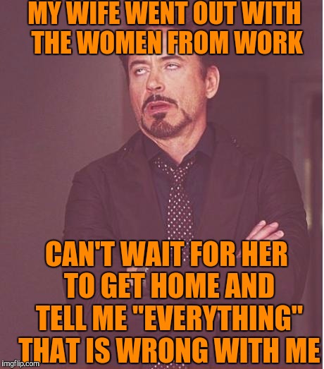 Face You Make Robert Downey Jr | MY WIFE WENT OUT WITH THE WOMEN FROM WORK; CAN'T WAIT FOR HER TO GET HOME AND TELL ME "EVERYTHING" THAT IS WRONG WITH ME | image tagged in memes,face you make robert downey jr | made w/ Imgflip meme maker
