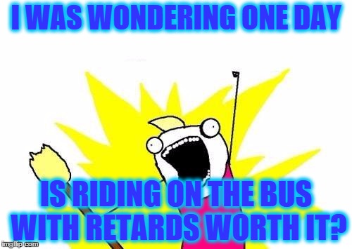 X All The Y | I WAS WONDERING ONE DAY; IS RIDING ON THE BUS WITH RETARDS WORTH IT? | image tagged in memes,x all the y | made w/ Imgflip meme maker