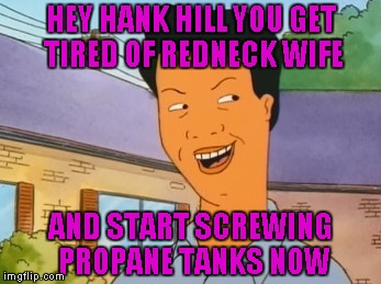 HEY HANK HILL YOU GET TIRED OF REDNECK WIFE AND START SCREWING PROPANE TANKS NOW | made w/ Imgflip meme maker