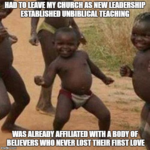 Third World Success Kid |  HAD TO LEAVE MY CHURCH AS NEW LEADERSHIP ESTABLISHED UNBIBLICAL TEACHING; WAS ALREADY AFFILIATED WITH A BODY OF BELIEVERS WHO NEVER LOST THEIR FIRST LOVE | image tagged in memes,third world success kid | made w/ Imgflip meme maker