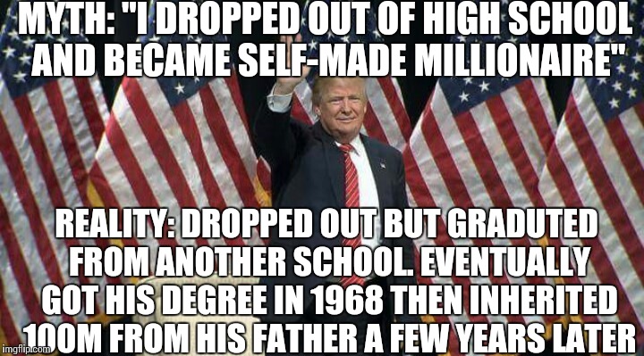 Trump education and fortune myth | MYTH:
"I DROPPED OUT OF HIGH SCHOOL AND BECAME SELF-MADE MILLIONAIRE"; REALITY:
DROPPED OUT BUT GRADUTED FROM ANOTHER SCHOOL. EVENTUALLY GOT HIS DEGREE IN 1968 THEN INHERITED 100M FROM HIS FATHER A FEW YEARS LATER | image tagged in donald trump,trump,trump 2016,donald trump derp | made w/ Imgflip meme maker