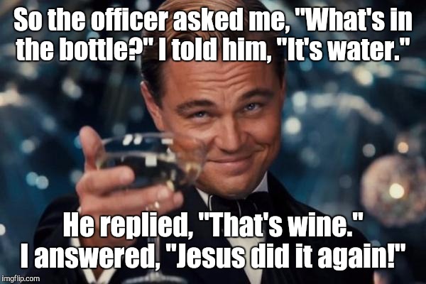 Leonardo Dicaprio Cheers | So the officer asked me, "What's in the bottle?" I told him, "It's water."; He replied, "That's wine." I answered, "Jesus did it again!" | image tagged in memes,leonardo dicaprio cheers | made w/ Imgflip meme maker