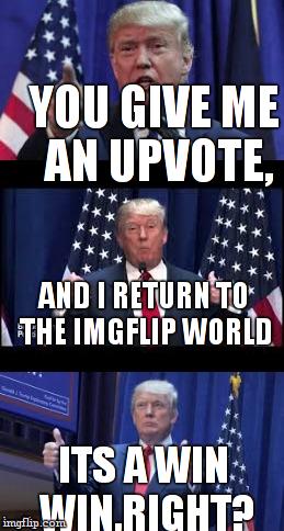 i just returned to imgflip world,HUZZAH! | YOU GIVE ME AN UPVOTE, AND I RETURN TO THE IMGFLIP WORLD; ITS A WIN WIN,RIGHT? | image tagged in let's make a deal trump | made w/ Imgflip meme maker