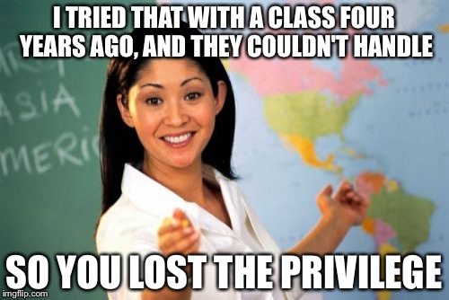 Unhelpful High School Teacher | I TRIED THAT WITH A CLASS FOUR YEARS AGO, AND THEY COULDN'T HANDLE; SO YOU LOST THE PRIVILEGE | image tagged in memes,unhelpful high school teacher | made w/ Imgflip meme maker
