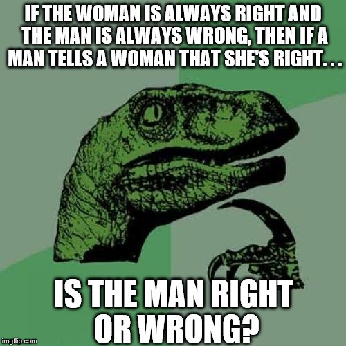 Philosoraptor | IF THE WOMAN IS ALWAYS RIGHT AND THE MAN IS ALWAYS WRONG, THEN IF A MAN TELLS A WOMAN THAT SHE'S RIGHT. . . IS THE MAN RIGHT OR WRONG? | image tagged in memes,philosoraptor | made w/ Imgflip meme maker